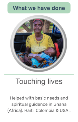 Touching lives   Helped with basic needs and spiritual guidence in Ghana (Africa), Haiti, Colombia & USA..   What we have done